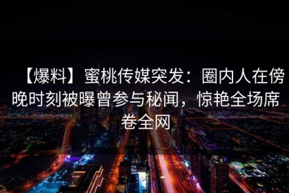 【爆料】蜜桃传媒突发：圈内人在傍晚时刻被曝曾参与秘闻，惊艳全场席卷全网