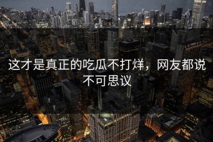 这才是真正的吃瓜不打烊，网友都说不可思议