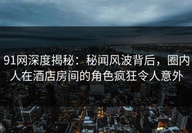 91网深度揭秘：秘闻风波背后，圈内人在酒店房间的角色疯狂令人意外