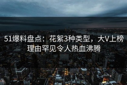 51爆料盘点：花絮3种类型，大V上榜理由罕见令人热血沸腾