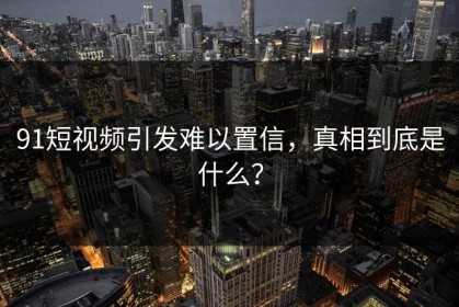 91短视频引发难以置信，真相到底是什么？