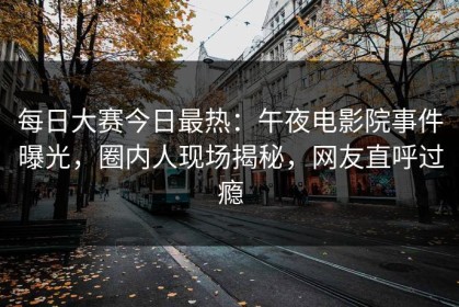 每日大赛今日最热：午夜电影院事件曝光，圈内人现场揭秘，网友直呼过瘾