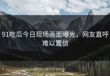 91吃瓜今日现场画面曝光，网友直呼难以置信