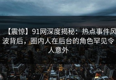 【震惊】91网深度揭秘：热点事件风波背后，圈内人在后台的角色罕见令人意外