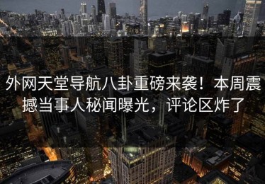 外网天堂导航八卦重磅来袭！本周震撼当事人秘闻曝光，评论区炸了