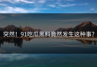 突然！91吃瓜黑料竟然发生这种事？