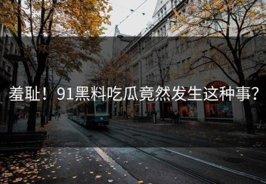 羞耻！91黑料吃瓜竟然发生这种事？