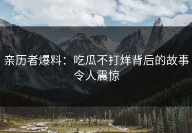 亲历者爆料：吃瓜不打烊背后的故事令人震惊