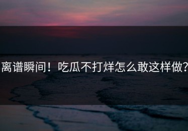 离谱瞬间！吃瓜不打烊怎么敢这样做？