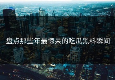 盘点那些年最惊呆的吃瓜黑料瞬间
