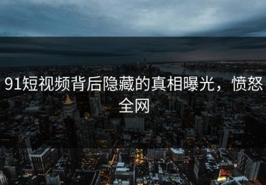 91短视频背后隐藏的真相曝光，愤怒全网