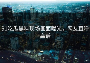 91吃瓜黑料现场画面曝光，网友直呼离谱