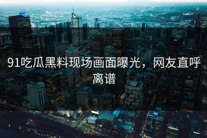 91吃瓜黑料现场画面曝光，网友直呼离谱
