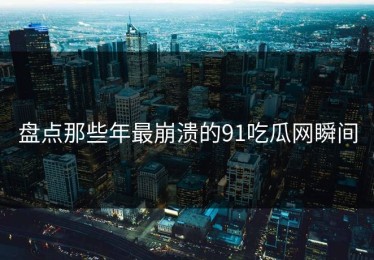 盘点那些年最崩溃的91吃瓜网瞬间