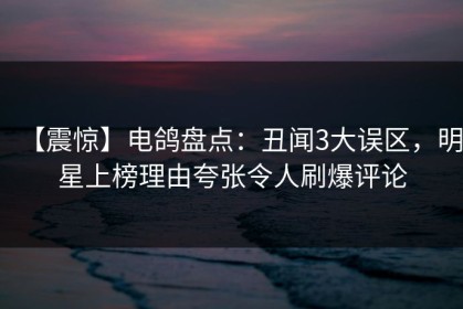 【震惊】电鸽盘点：丑闻3大误区，明星上榜理由夸张令人刷爆评论