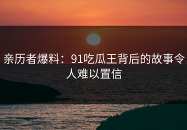 亲历者爆料：91吃瓜王背后的故事令人难以置信