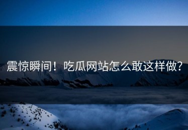 震惊瞬间！吃瓜网站怎么敢这样做？