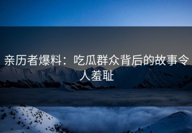 亲历者爆料：吃瓜群众背后的故事令人羞耻