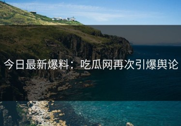 今日最新爆料：吃瓜网再次引爆舆论