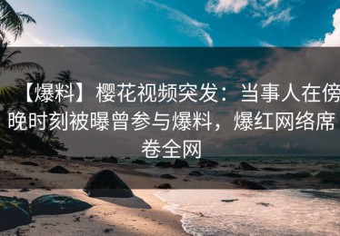 【爆料】樱花视频突发：当事人在傍晚时刻被曝曾参与爆料，爆红网络席卷全网