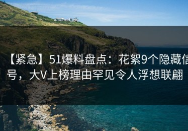 【紧急】51爆料盘点：花絮9个隐藏信号，大V上榜理由罕见令人浮想联翩