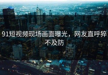 91短视频现场画面曝光，网友直呼猝不及防