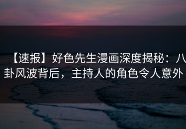 【速报】好色先生漫画深度揭秘：八卦风波背后，主持人的角色令人意外