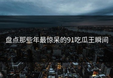 盘点那些年最惊呆的91吃瓜王瞬间