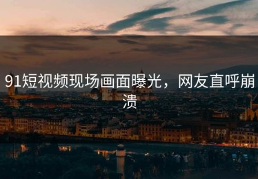 91短视频现场画面曝光，网友直呼崩溃