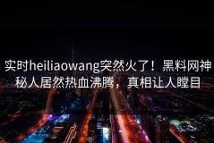 实时heiliaowang突然火了！黑料网神秘人居然热血沸腾，真相让人瞠目