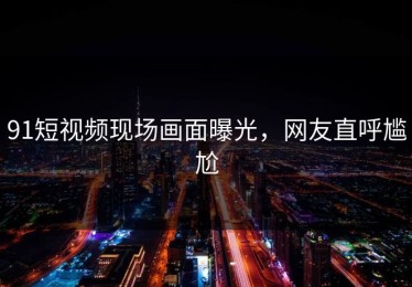 91短视频现场画面曝光，网友直呼尴尬