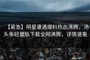 【紧急】明星遭遇爆料热血沸腾，汤头条轻量版下载全网沸腾，详情速看