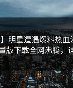 【紧急】明星遭遇爆料热血沸腾，汤头条轻量版下载全网沸腾，详情速看