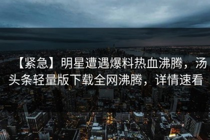 【紧急】明星遭遇爆料热血沸腾，汤头条轻量版下载全网沸腾，详情速看