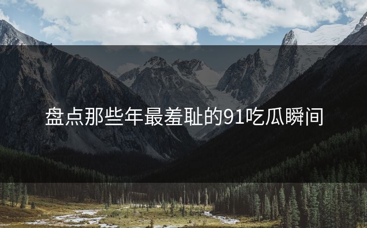 盘点那些年最羞耻的91吃瓜瞬间