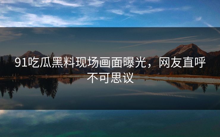 91吃瓜黑料现场画面曝光，网友直呼不可思议