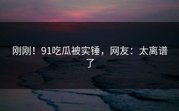 刚刚！91吃瓜被实锤，网友：太离谱了