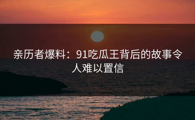 亲历者爆料：91吃瓜王背后的故事令人难以置信