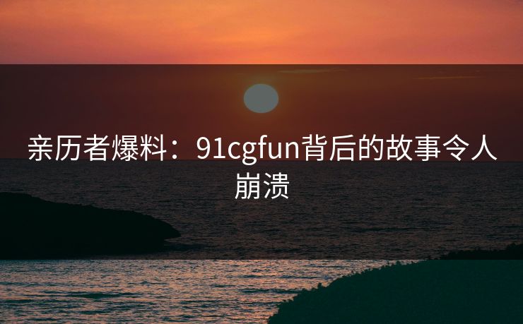 亲历者爆料：91cgfun背后的故事令人崩溃