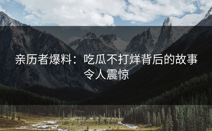 亲历者爆料：吃瓜不打烊背后的故事令人震惊