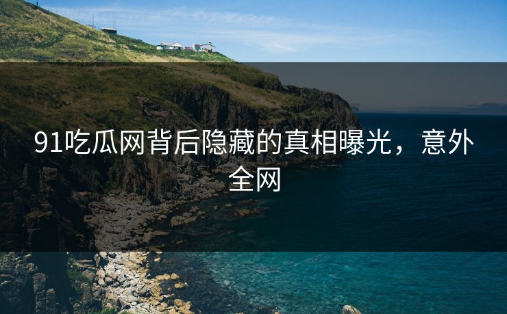 91吃瓜网背后隐藏的真相曝光，意外全网