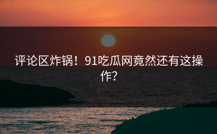 评论区炸锅！91吃瓜网竟然还有这操作？