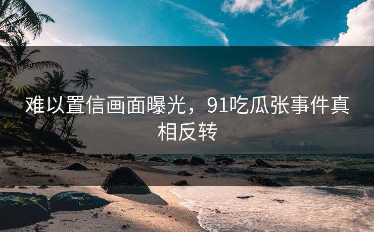 难以置信画面曝光，91吃瓜张事件真相反转