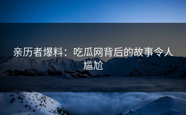 亲历者爆料：吃瓜网背后的故事令人尴尬