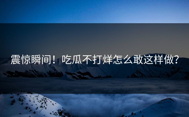 震惊瞬间！吃瓜不打烊怎么敢这样做？