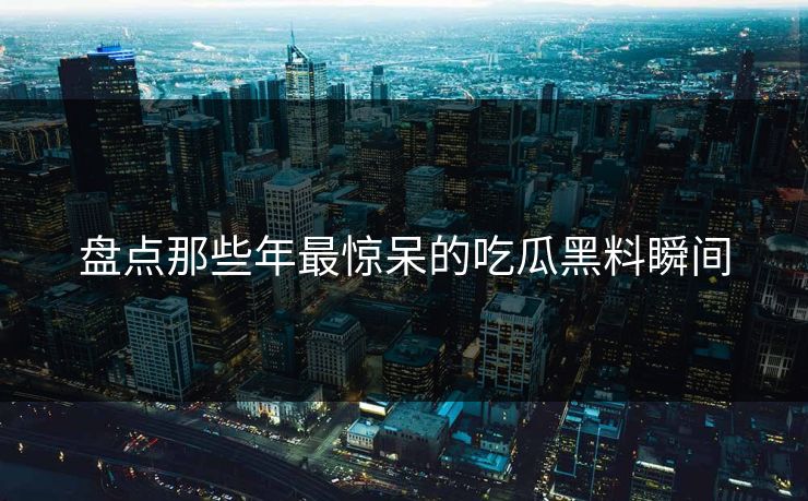 盘点那些年最惊呆的吃瓜黑料瞬间