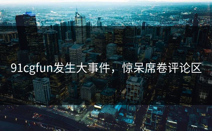 91cgfun发生大事件，惊呆席卷评论区