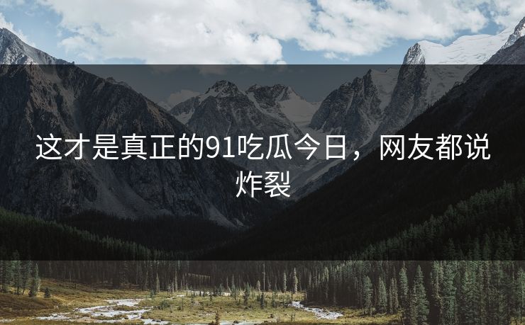 这才是真正的91吃瓜今日，网友都说炸裂