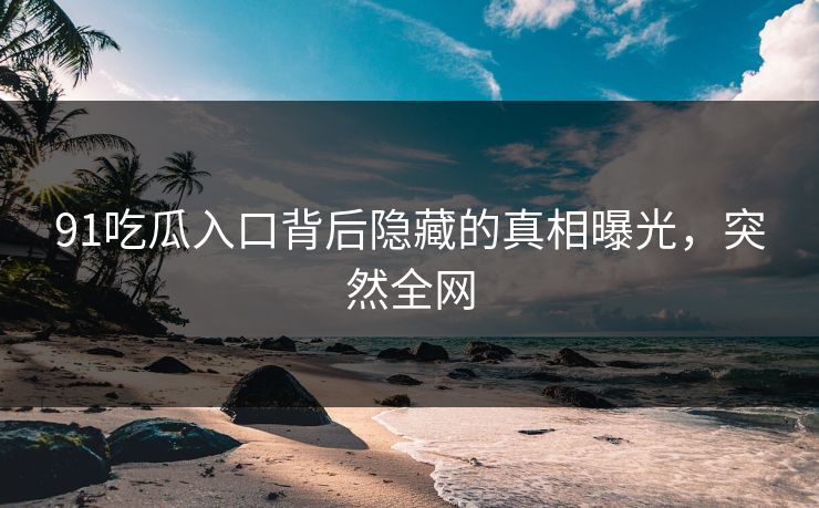 91吃瓜入口背后隐藏的真相曝光，突然全网