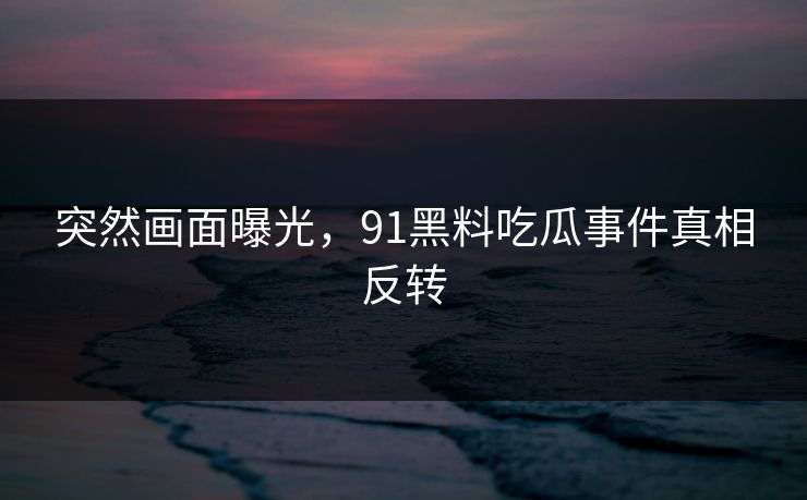 突然画面曝光，91黑料吃瓜事件真相反转